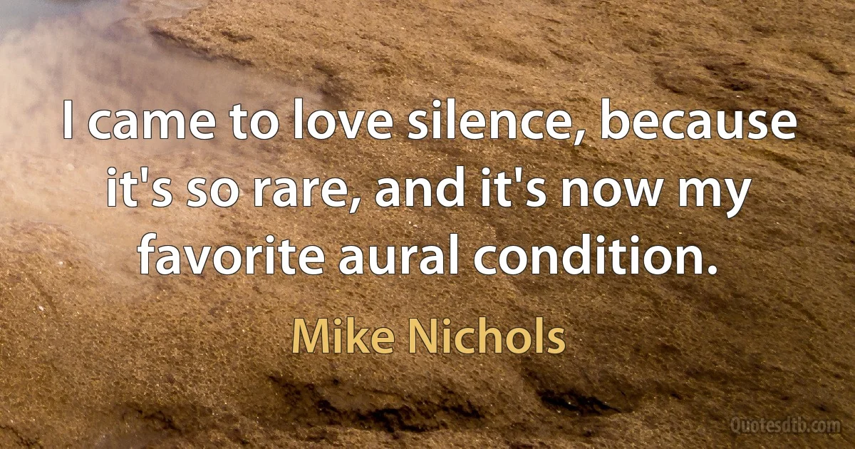 I came to love silence, because it's so rare, and it's now my favorite aural condition. (Mike Nichols)