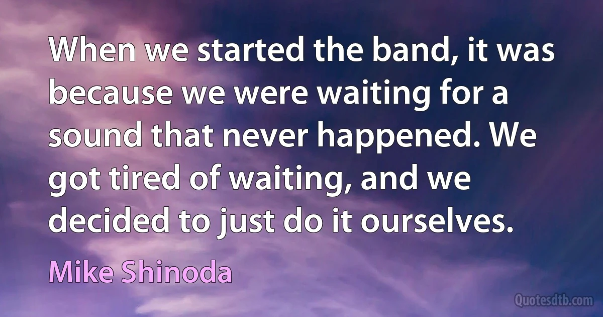 When we started the band, it was because we were waiting for a sound that never happened. We got tired of waiting, and we decided to just do it ourselves. (Mike Shinoda)