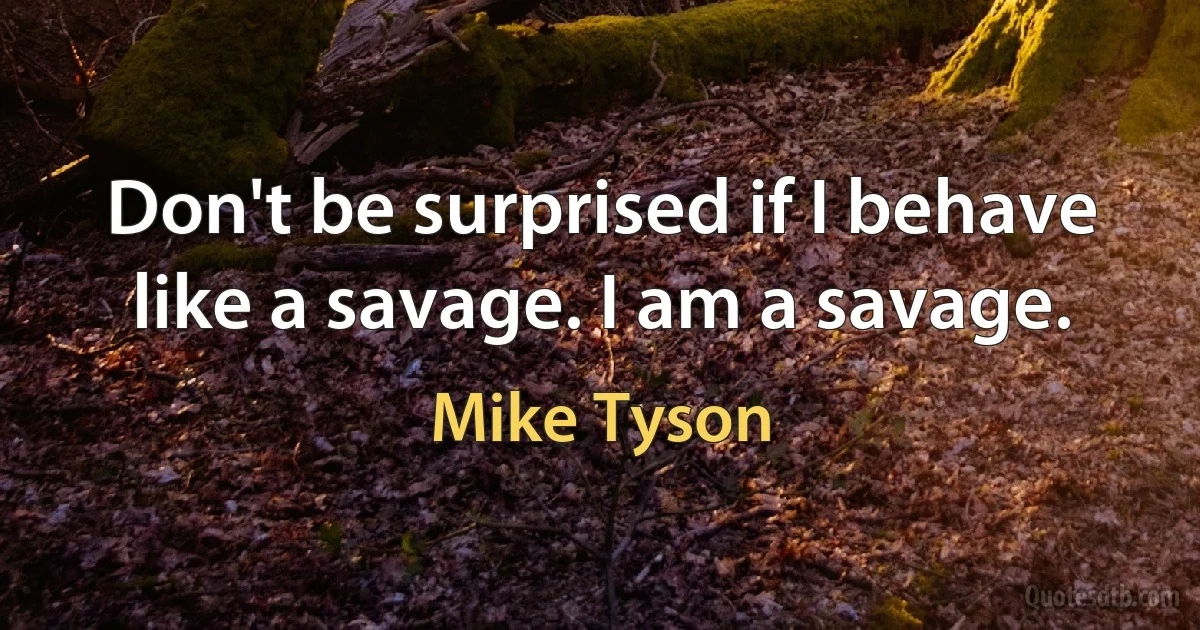 Don't be surprised if I behave like a savage. I am a savage. (Mike Tyson)