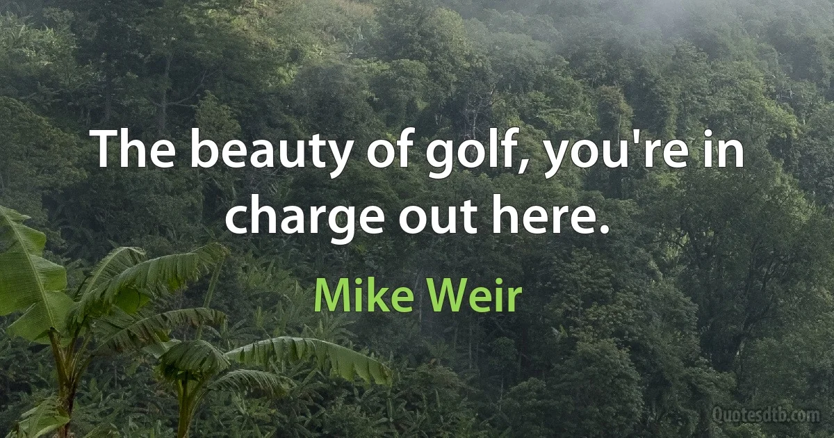 The beauty of golf, you're in charge out here. (Mike Weir)