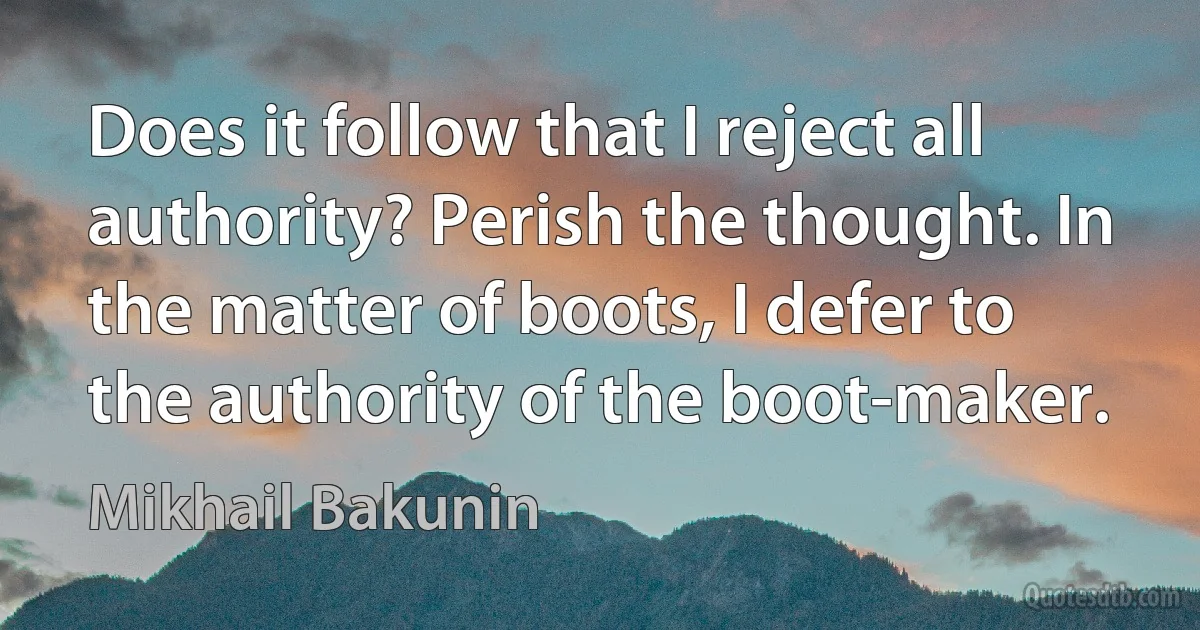 Does it follow that I reject all authority? Perish the thought. In the matter of boots, I defer to the authority of the boot-maker. (Mikhail Bakunin)