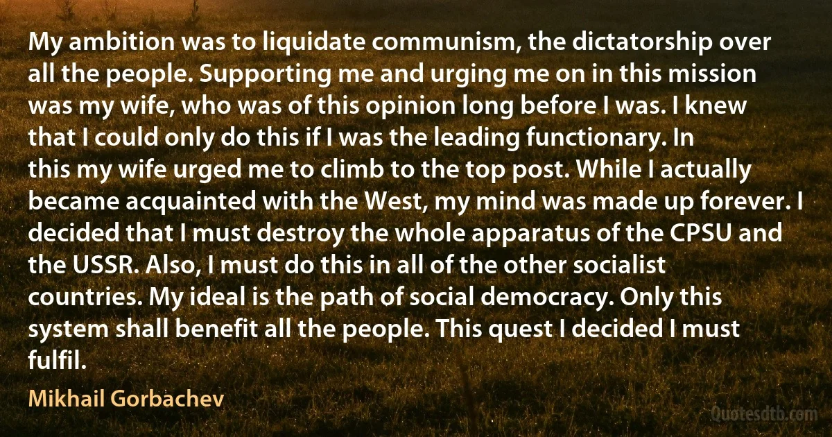 My ambition was to liquidate communism, the dictatorship over all the people. Supporting me and urging me on in this mission was my wife, who was of this opinion long before I was. I knew that I could only do this if I was the leading functionary. In this my wife urged me to climb to the top post. While I actually became acquainted with the West, my mind was made up forever. I decided that I must destroy the whole apparatus of the CPSU and the USSR. Also, I must do this in all of the other socialist countries. My ideal is the path of social democracy. Only this system shall benefit all the people. This quest I decided I must fulfil. (Mikhail Gorbachev)