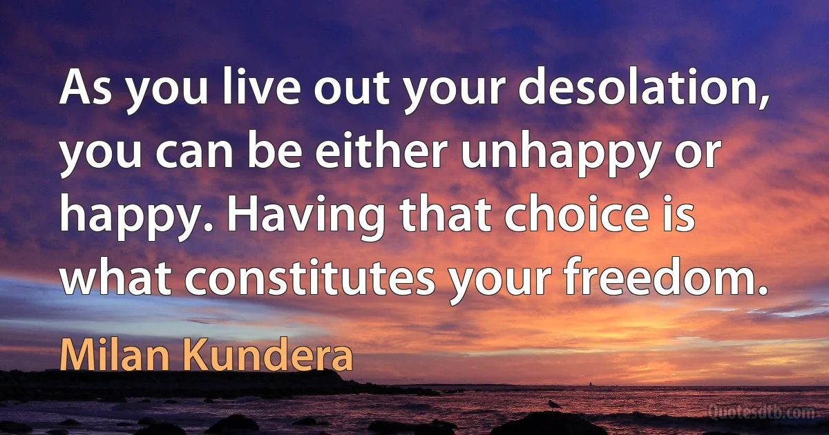 As you live out your desolation, you can be either unhappy or happy. Having that choice is what constitutes your freedom. (Milan Kundera)