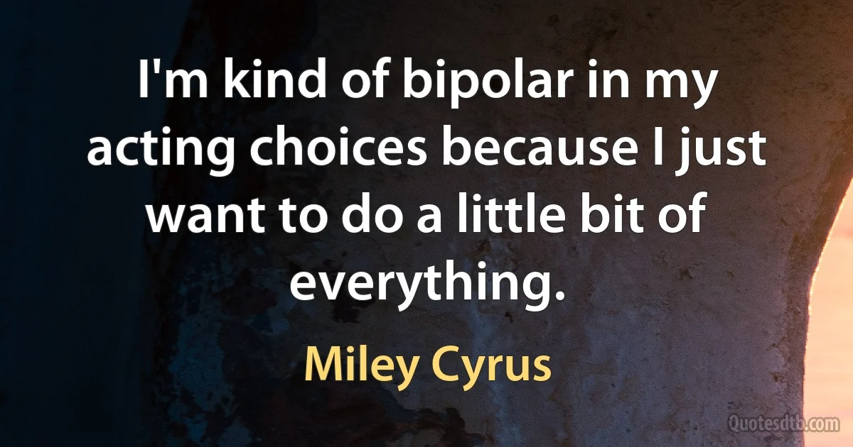 I'm kind of bipolar in my acting choices because I just want to do a little bit of everything. (Miley Cyrus)