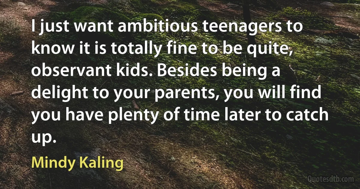 I just want ambitious teenagers to know it is totally fine to be quite, observant kids. Besides being a delight to your parents, you will find you have plenty of time later to catch up. (Mindy Kaling)