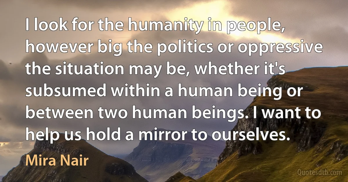 I look for the humanity in people, however big the politics or oppressive the situation may be, whether it's subsumed within a human being or between two human beings. I want to help us hold a mirror to ourselves. (Mira Nair)