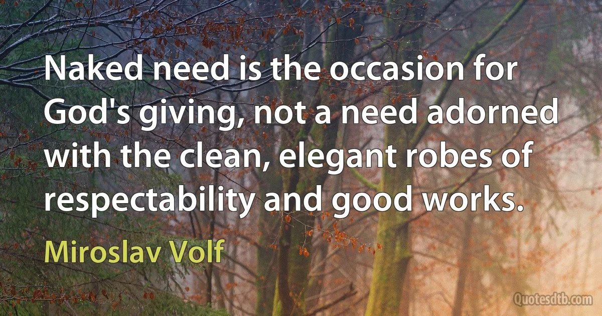 Naked need is the occasion for God's giving, not a need adorned with the clean, elegant robes of respectability and good works. (Miroslav Volf)