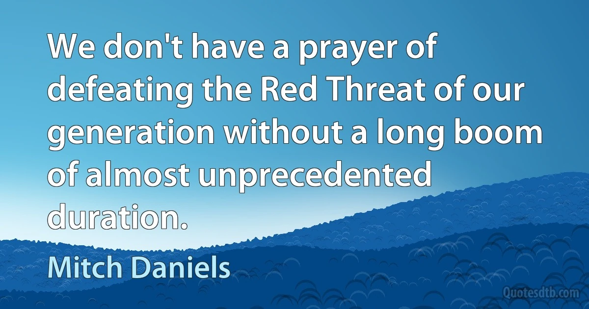 We don't have a prayer of defeating the Red Threat of our generation without a long boom of almost unprecedented duration. (Mitch Daniels)