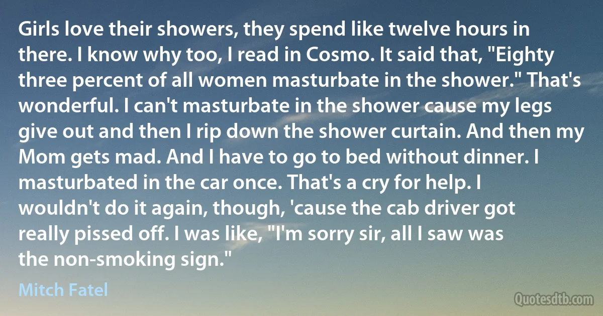 Girls love their showers, they spend like twelve hours in there. I know why too, I read in Cosmo. It said that, "Eighty three percent of all women masturbate in the shower." That's wonderful. I can't masturbate in the shower cause my legs give out and then I rip down the shower curtain. And then my Mom gets mad. And I have to go to bed without dinner. I masturbated in the car once. That's a cry for help. I wouldn't do it again, though, 'cause the cab driver got really pissed off. I was like, "I'm sorry sir, all I saw was the non-smoking sign." (Mitch Fatel)