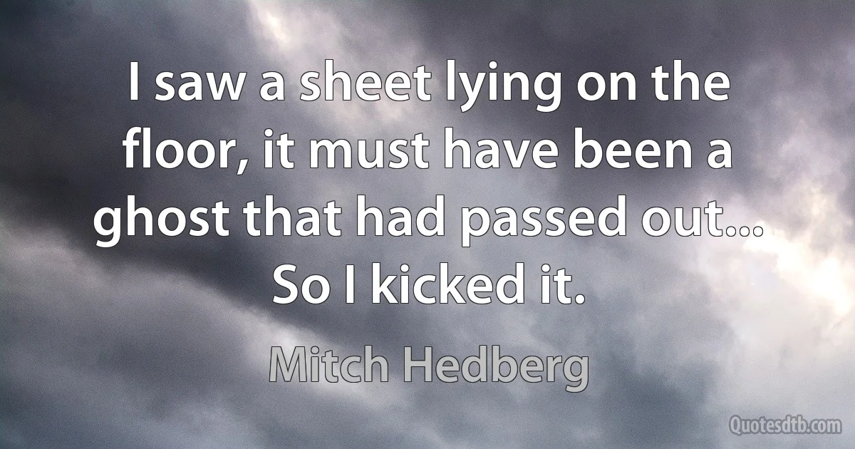 I saw a sheet lying on the floor, it must have been a ghost that had passed out... So I kicked it. (Mitch Hedberg)