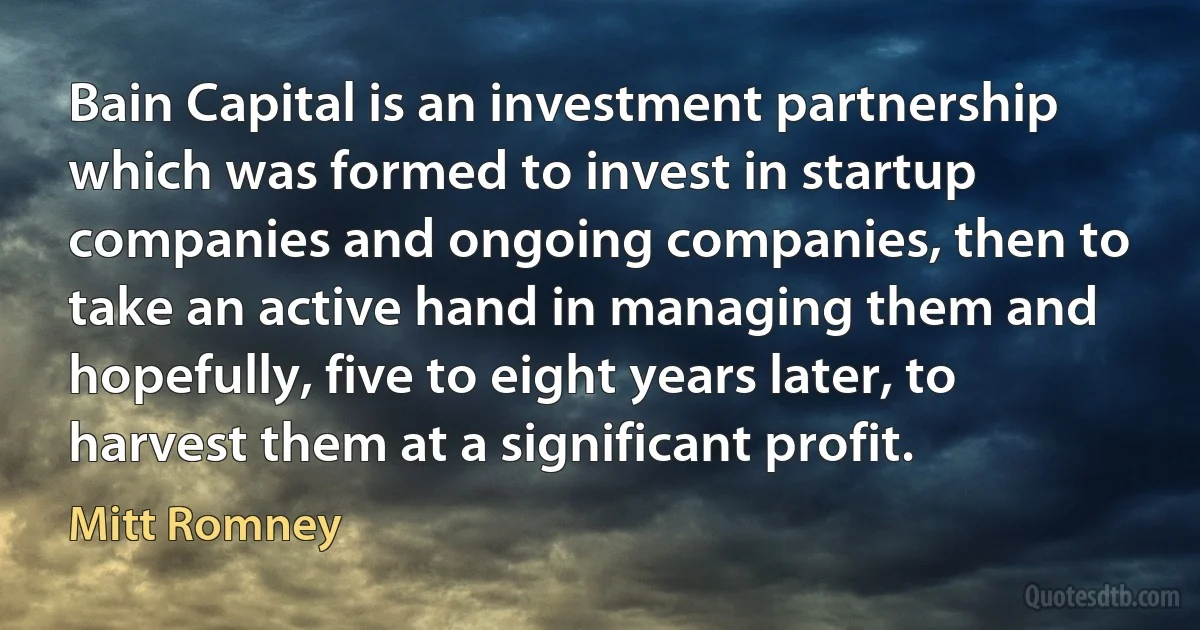 Bain Capital is an investment partnership which was formed to invest in startup companies and ongoing companies, then to take an active hand in managing them and hopefully, five to eight years later, to harvest them at a significant profit. (Mitt Romney)