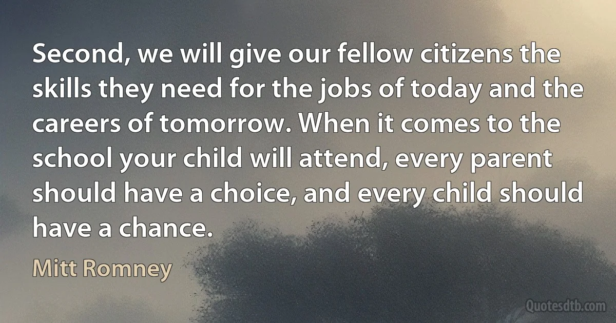 Second, we will give our fellow citizens the skills they need for the jobs of today and the careers of tomorrow. When it comes to the school your child will attend, every parent should have a choice, and every child should have a chance. (Mitt Romney)