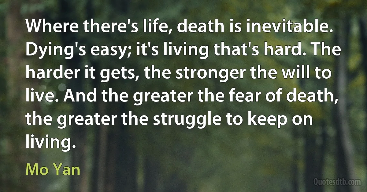 Where there's life, death is inevitable. Dying's easy; it's living that's hard. The harder it gets, the stronger the will to live. And the greater the fear of death, the greater the struggle to keep on living. (Mo Yan)