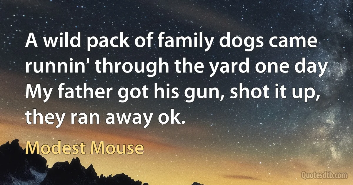 A wild pack of family dogs came runnin' through the yard one day
My father got his gun, shot it up, they ran away ok. (Modest Mouse)