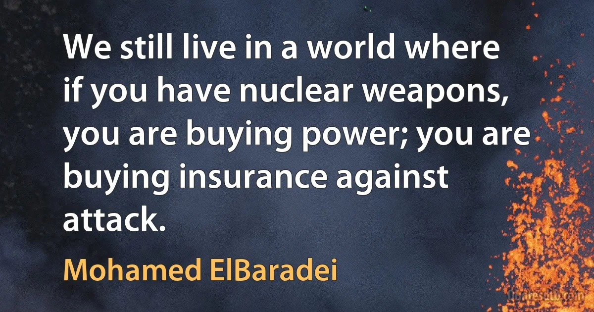 We still live in a world where if you have nuclear weapons, you are buying power; you are buying insurance against attack. (Mohamed ElBaradei)