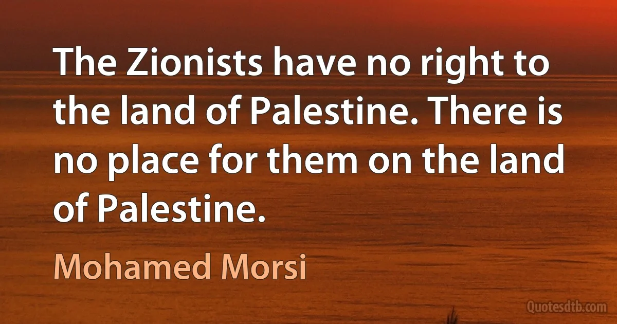 The Zionists have no right to the land of Palestine. There is no place for them on the land of Palestine. (Mohamed Morsi)