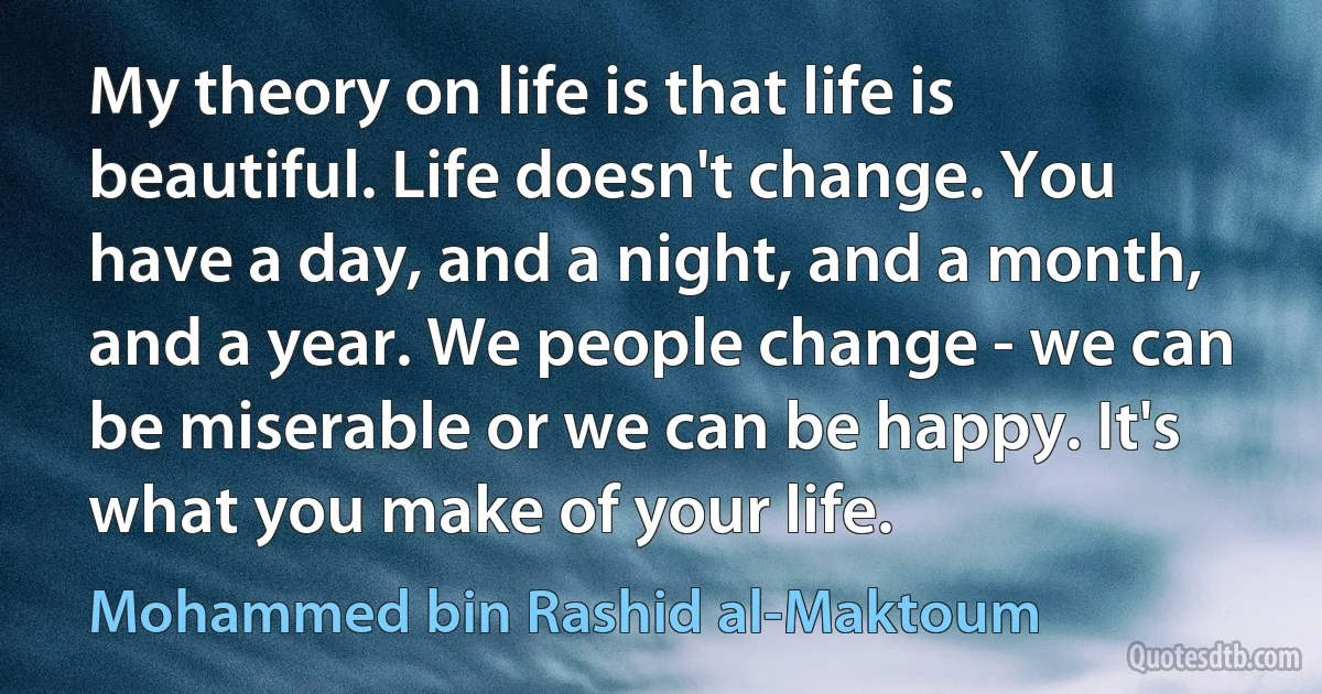 My theory on life is that life is beautiful. Life doesn't change. You have a day, and a night, and a month, and a year. We people change - we can be miserable or we can be happy. It's what you make of your life. (Mohammed bin Rashid al-Maktoum)