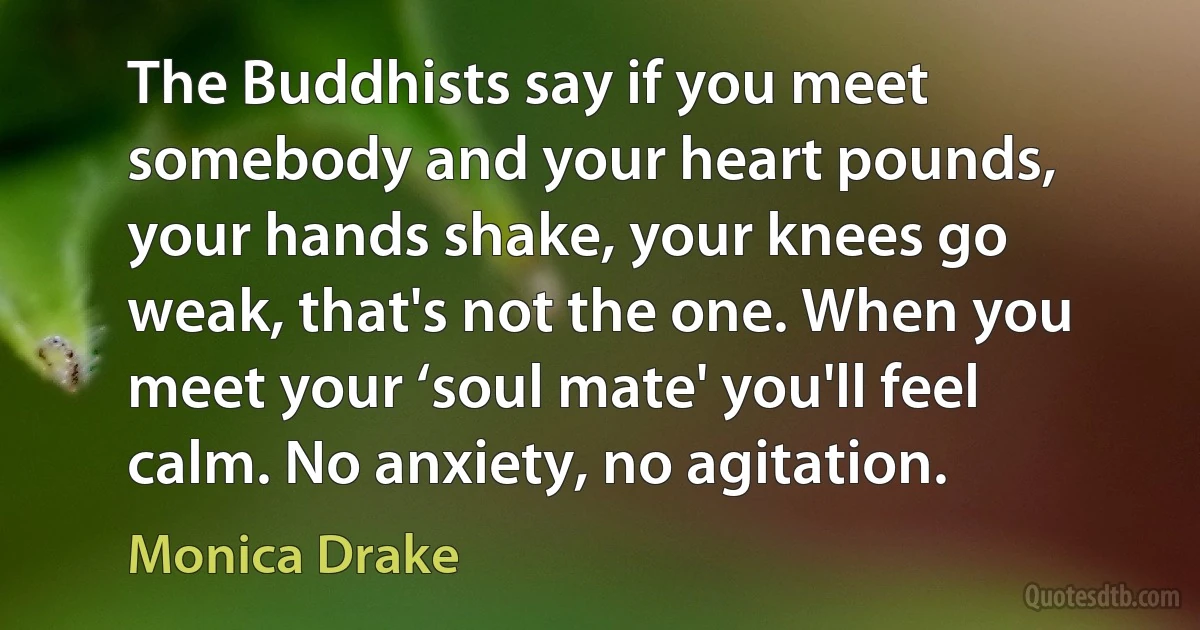 The Buddhists say if you meet somebody and your heart pounds, your hands shake, your knees go weak, that's not the one. When you meet your ‘soul mate' you'll feel calm. No anxiety, no agitation. (Monica Drake)