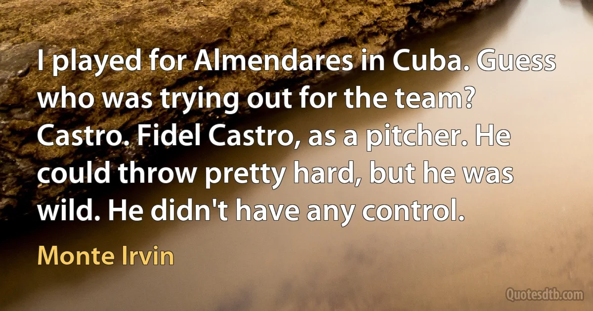 I played for Almendares in Cuba. Guess who was trying out for the team? Castro. Fidel Castro, as a pitcher. He could throw pretty hard, but he was wild. He didn't have any control. (Monte Irvin)