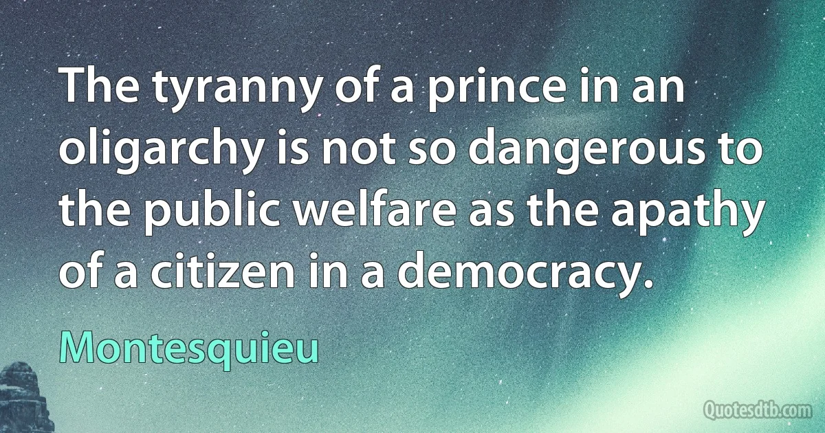 The tyranny of a prince in an oligarchy is not so dangerous to the public welfare as the apathy of a citizen in a democracy. (Montesquieu)