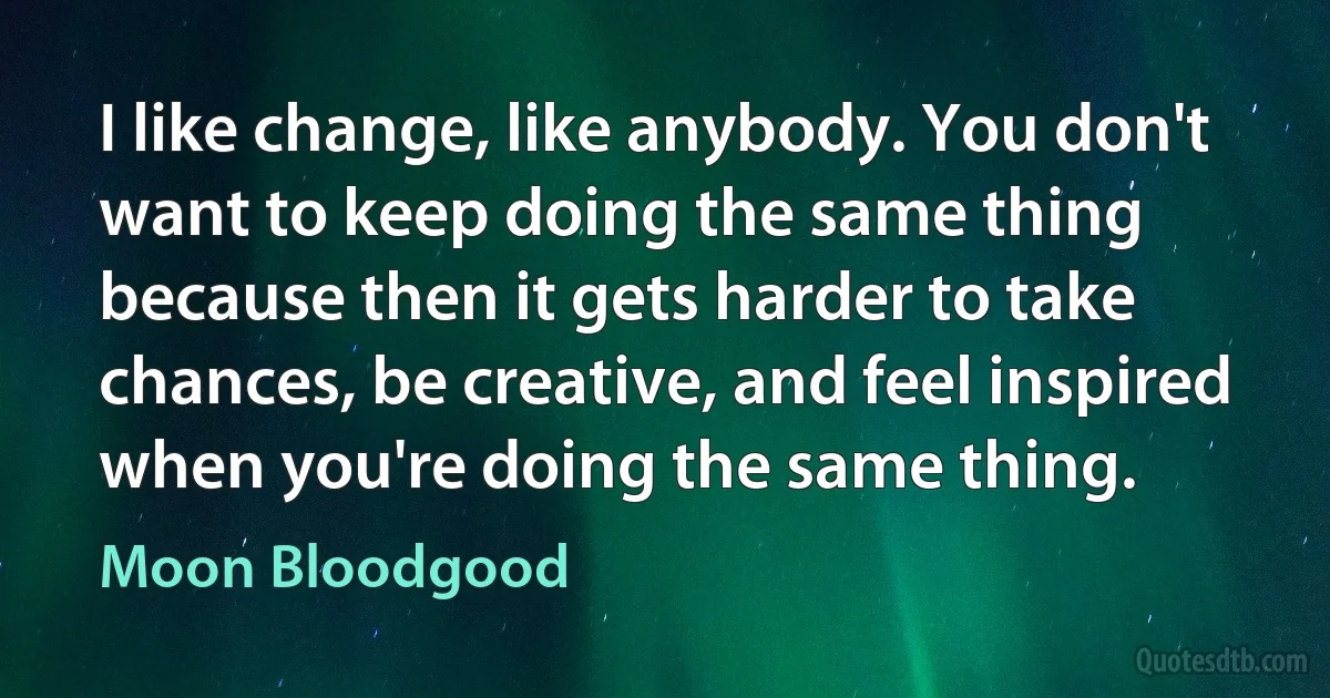 I like change, like anybody. You don't want to keep doing the same thing because then it gets harder to take chances, be creative, and feel inspired when you're doing the same thing. (Moon Bloodgood)