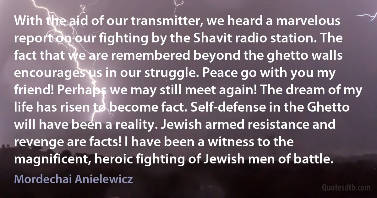 With the aid of our transmitter, we heard a marvelous report on our fighting by the Shavit radio station. The fact that we are remembered beyond the ghetto walls encourages us in our struggle. Peace go with you my friend! Perhaps we may still meet again! The dream of my life has risen to become fact. Self-defense in the Ghetto will have been a reality. Jewish armed resistance and revenge are facts! I have been a witness to the magnificent, heroic fighting of Jewish men of battle. (Mordechai Anielewicz)