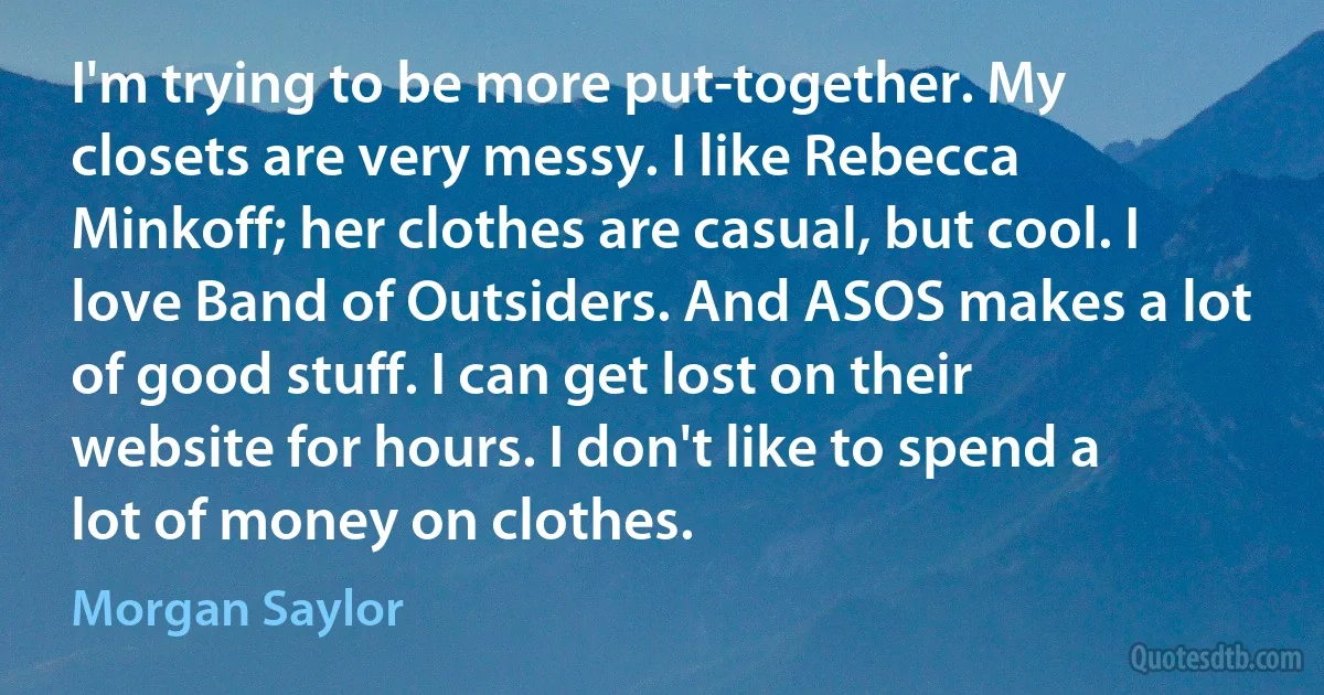 I'm trying to be more put-together. My closets are very messy. I like Rebecca Minkoff; her clothes are casual, but cool. I love Band of Outsiders. And ASOS makes a lot of good stuff. I can get lost on their website for hours. I don't like to spend a lot of money on clothes. (Morgan Saylor)