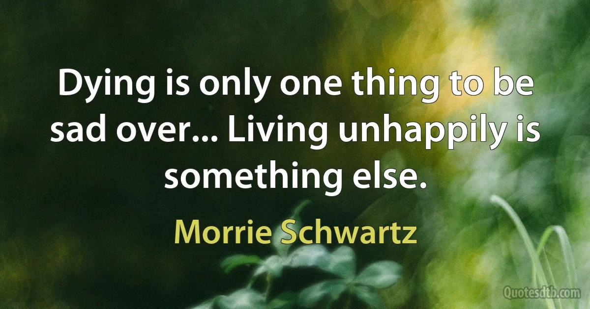 Dying is only one thing to be sad over... Living unhappily is something else. (Morrie Schwartz)