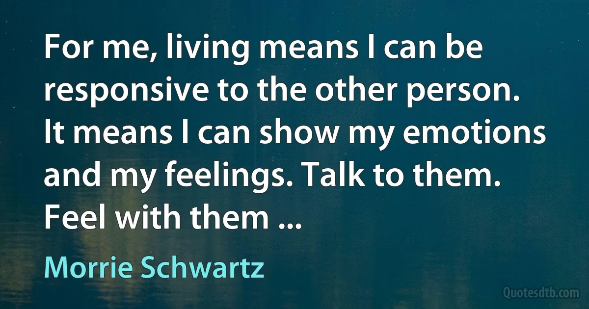 For me, living means I can be responsive to the other person. It means I can show my emotions and my feelings. Talk to them. Feel with them ... (Morrie Schwartz)