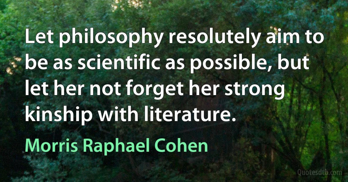 Let philosophy resolutely aim to be as scientific as possible, but let her not forget her strong kinship with literature. (Morris Raphael Cohen)