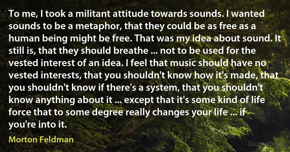 To me, I took a militant attitude towards sounds. I wanted sounds to be a metaphor, that they could be as free as a human being might be free. That was my idea about sound. It still is, that they should breathe ... not to be used for the vested interest of an idea. I feel that music should have no vested interests, that you shouldn't know how it's made, that you shouldn't know if there's a system, that you shouldn't know anything about it ... except that it's some kind of life force that to some degree really changes your life ... if you're into it. (Morton Feldman)