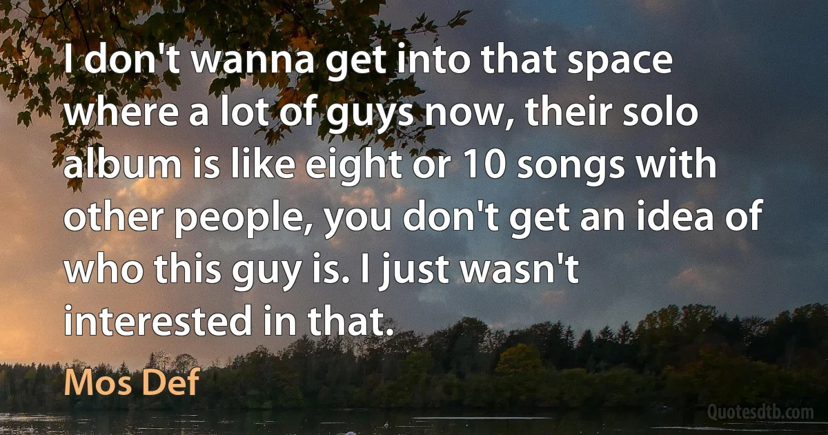I don't wanna get into that space where a lot of guys now, their solo album is like eight or 10 songs with other people, you don't get an idea of who this guy is. I just wasn't interested in that. (Mos Def)