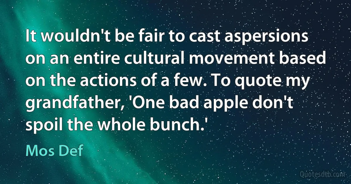 It wouldn't be fair to cast aspersions on an entire cultural movement based on the actions of a few. To quote my grandfather, 'One bad apple don't spoil the whole bunch.' (Mos Def)