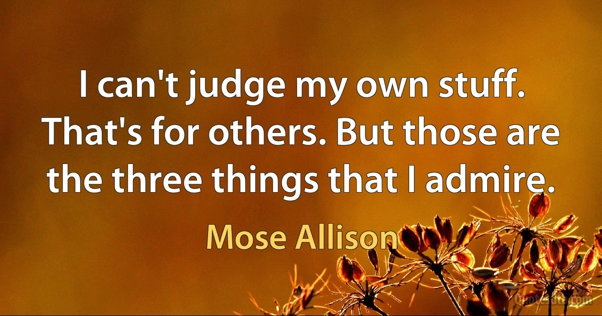 I can't judge my own stuff. That's for others. But those are the three things that I admire. (Mose Allison)