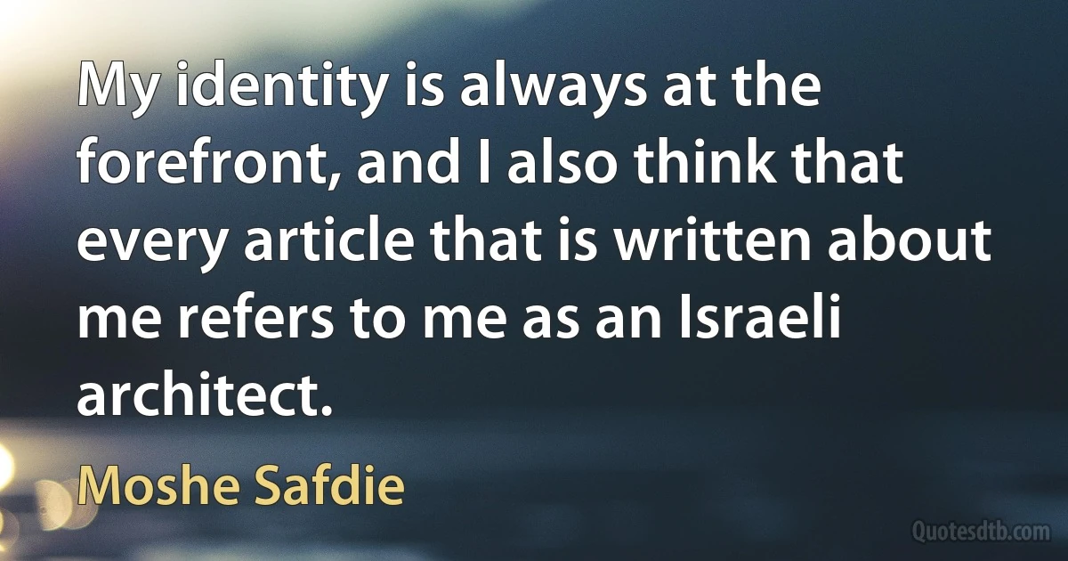 My identity is always at the forefront, and I also think that every article that is written about me refers to me as an Israeli architect. (Moshe Safdie)