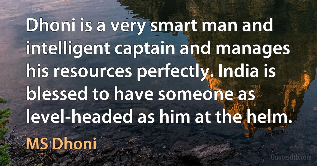 Dhoni is a very smart man and intelligent captain and manages his resources perfectly. India is blessed to have someone as level-headed as him at the helm. (MS Dhoni)