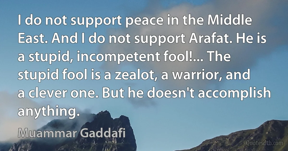 I do not support peace in the Middle East. And I do not support Arafat. He is a stupid, incompetent fool!... The stupid fool is a zealot, a warrior, and a clever one. But he doesn't accomplish anything. (Muammar Gaddafi)