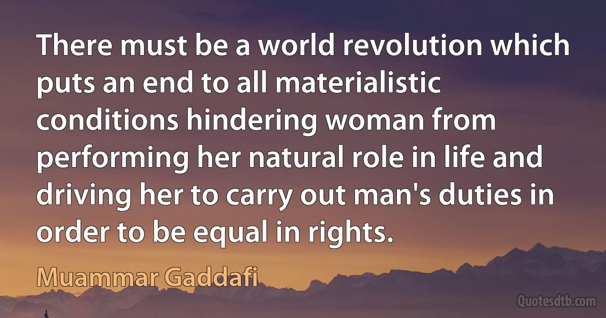 There must be a world revolution which puts an end to all materialistic conditions hindering woman from performing her natural role in life and driving her to carry out man's duties in order to be equal in rights. (Muammar Gaddafi)