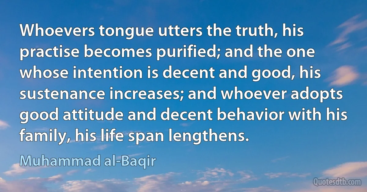 Whoevers tongue utters the truth, his practise becomes purified; and the one whose intention is decent and good, his sustenance increases; and whoever adopts good attitude and decent behavior with his family, his life span lengthens. (Muhammad al-Baqir)