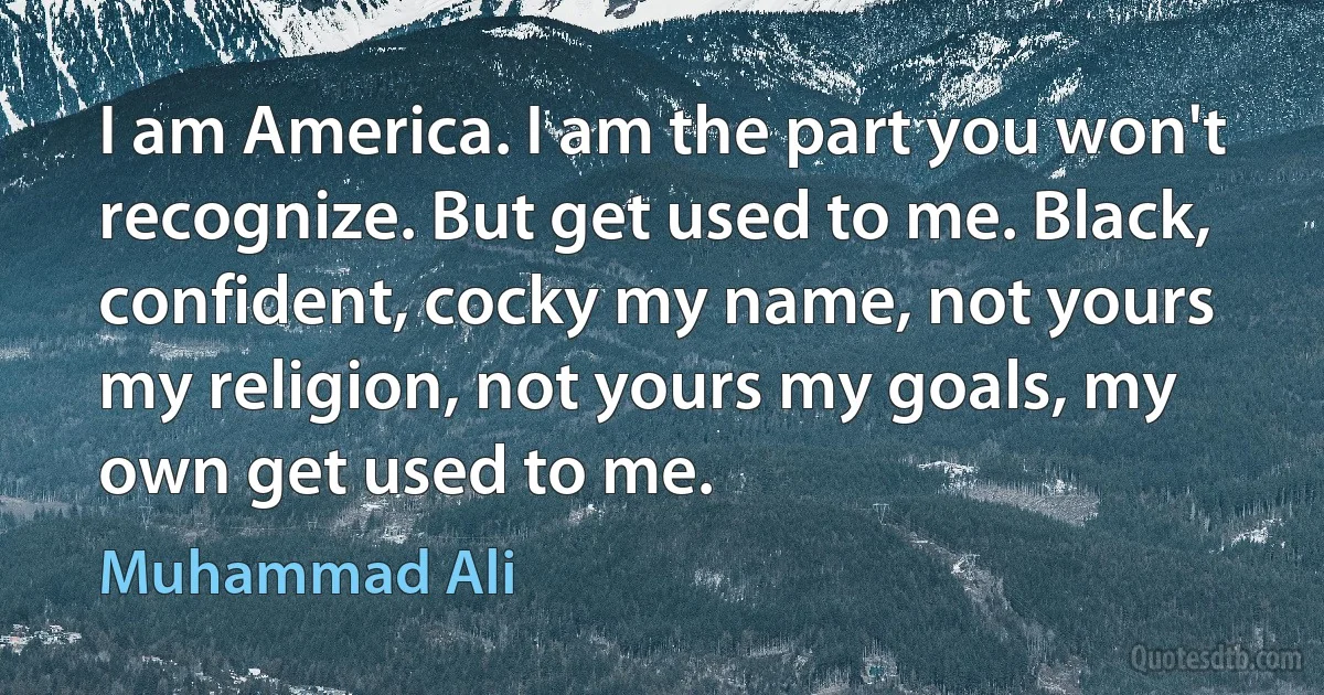 I am America. I am the part you won't recognize. But get used to me. Black, confident, cocky my name, not yours my religion, not yours my goals, my own get used to me. (Muhammad Ali)