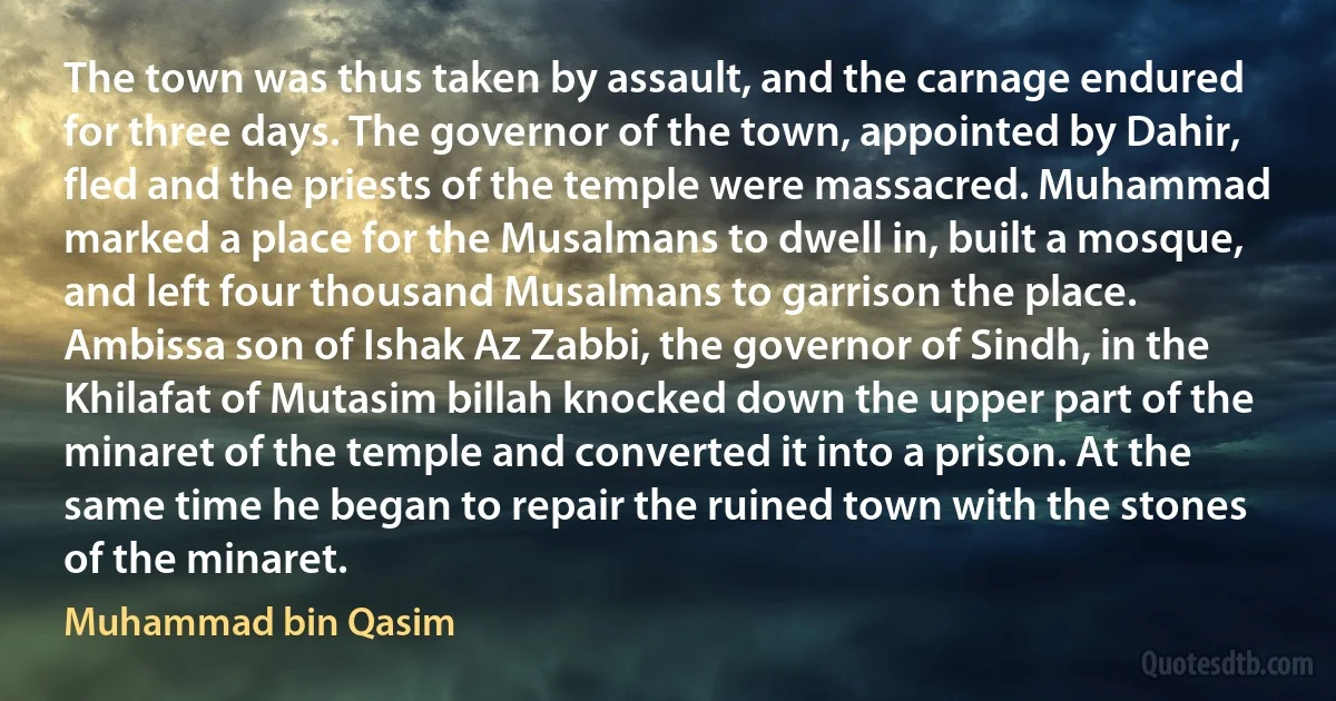 The town was thus taken by assault, and the carnage endured for three days. The governor of the town, appointed by Dahir, fled and the priests of the temple were massacred. Muhammad marked a place for the Musalmans to dwell in, built a mosque, and left four thousand Musalmans to garrison the place. Ambissa son of Ishak Az Zabbi, the governor of Sindh, in the Khilafat of Mutasim billah knocked down the upper part of the minaret of the temple and converted it into a prison. At the same time he began to repair the ruined town with the stones of the minaret. (Muhammad bin Qasim)