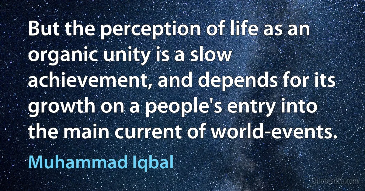 But the perception of life as an organic unity is a slow achievement, and depends for its growth on a people's entry into the main current of world-events. (Muhammad Iqbal)