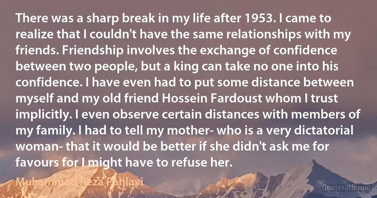 There was a sharp break in my life after 1953. I came to realize that I couldn't have the same relationships with my friends. Friendship involves the exchange of confidence between two people, but a king can take no one into his confidence. I have even had to put some distance between myself and my old friend Hossein Fardoust whom I trust implicitly. I even observe certain distances with members of my family. I had to tell my mother- who is a very dictatorial woman- that it would be better if she didn't ask me for favours for I might have to refuse her. (Muhammad Reza Pahlavi)