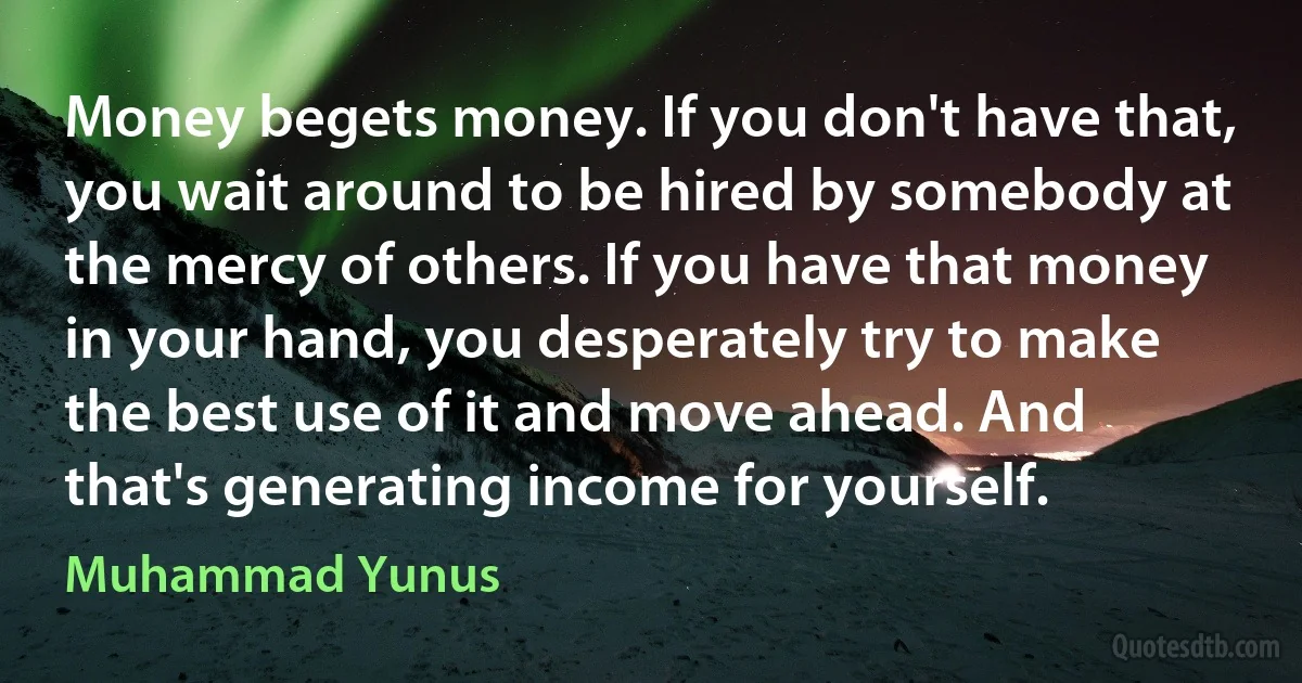 Money begets money. If you don't have that, you wait around to be hired by somebody at the mercy of others. If you have that money in your hand, you desperately try to make the best use of it and move ahead. And that's generating income for yourself. (Muhammad Yunus)