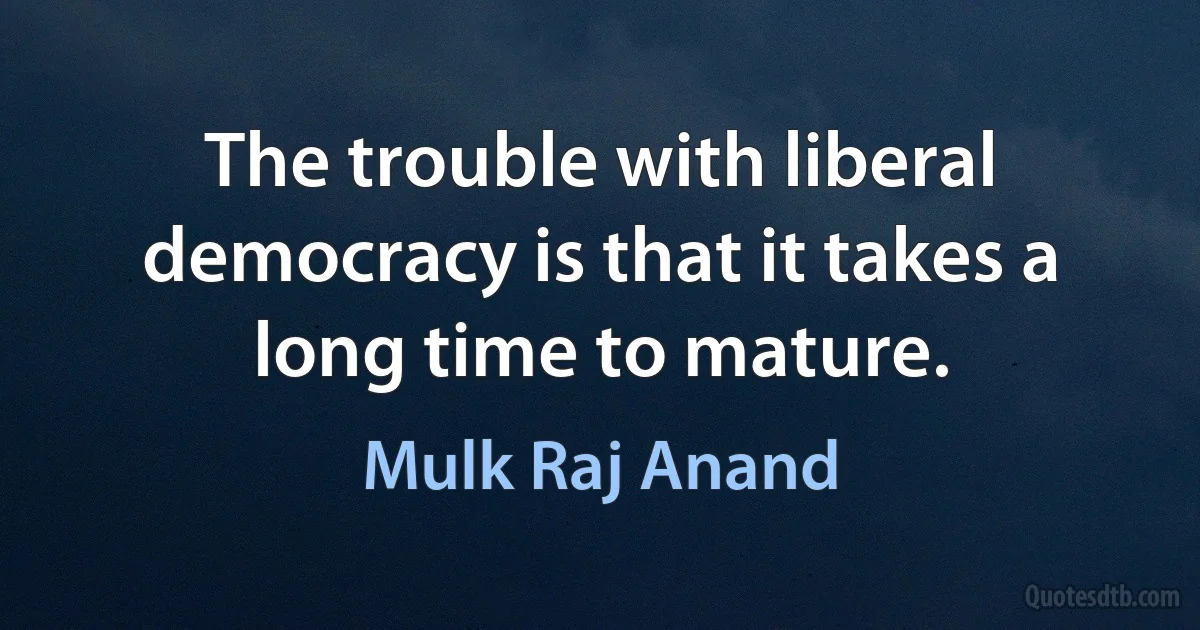 The trouble with liberal democracy is that it takes a long time to mature. (Mulk Raj Anand)