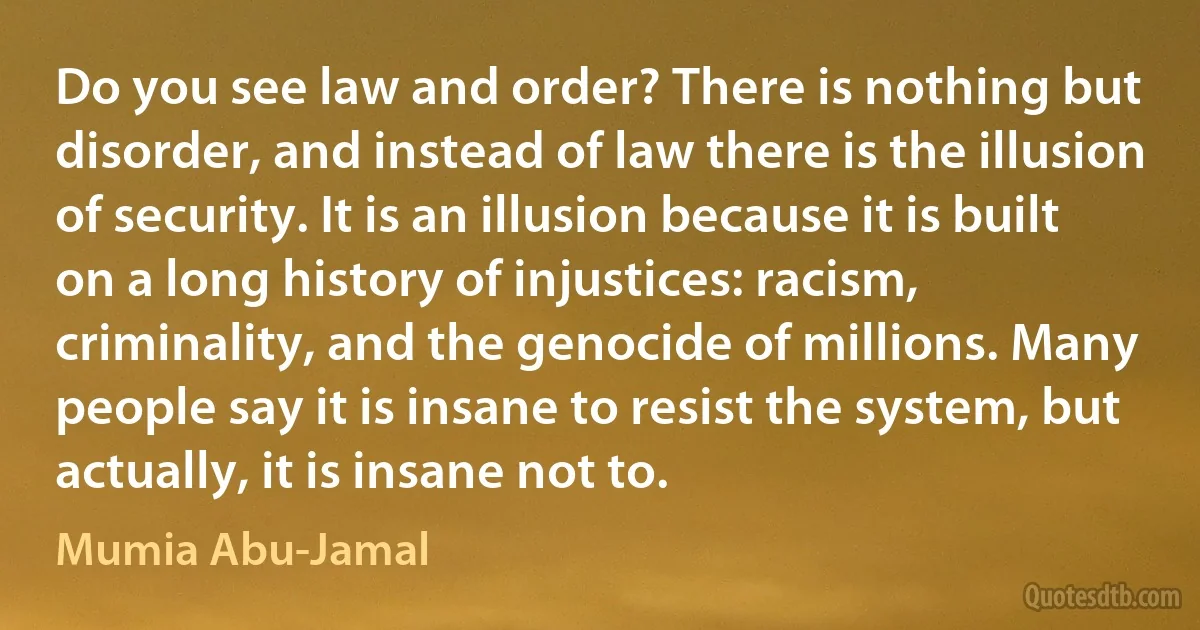 Do you see law and order? There is nothing but disorder, and instead of law there is the illusion of security. It is an illusion because it is built on a long history of injustices: racism, criminality, and the genocide of millions. Many people say it is insane to resist the system, but actually, it is insane not to. (Mumia Abu-Jamal)