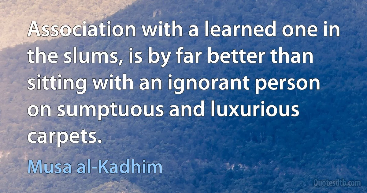 Association with a learned one in the slums, is by far better than sitting with an ignorant person on sumptuous and luxurious carpets. (Musa al-Kadhim)