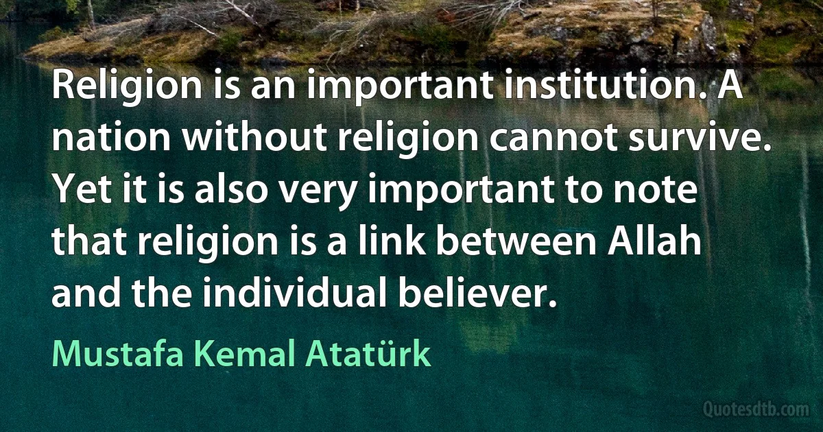 Religion is an important institution. A nation without religion cannot survive. Yet it is also very important to note that religion is a link between Allah and the individual believer. (Mustafa Kemal Atatürk)