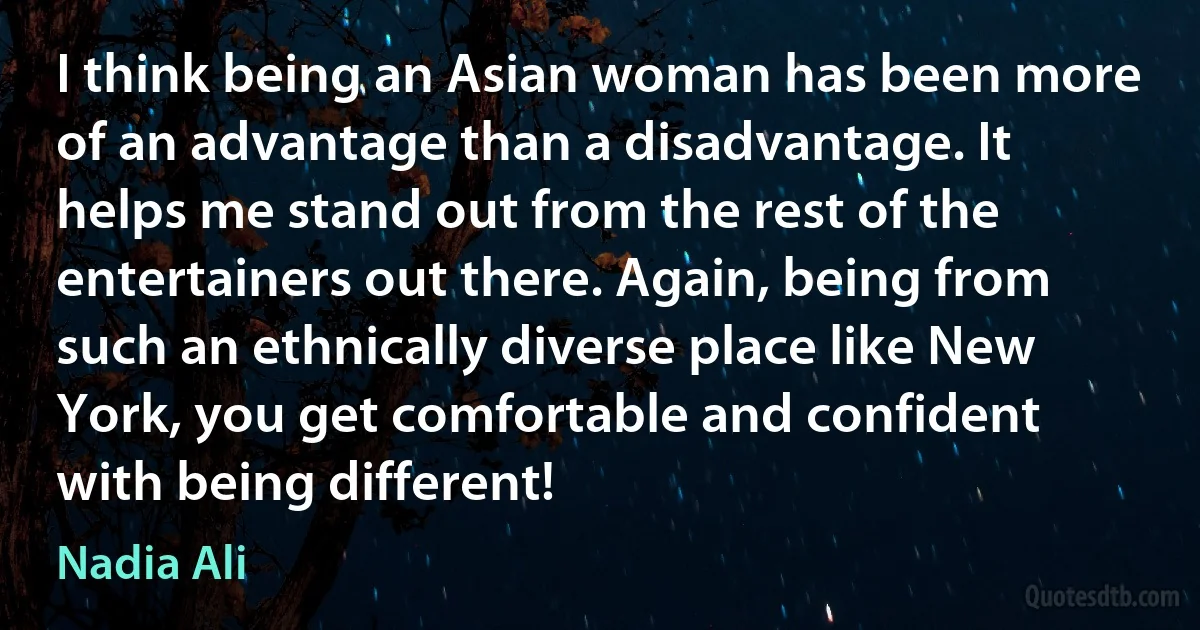 I think being an Asian woman has been more of an advantage than a disadvantage. It helps me stand out from the rest of the entertainers out there. Again, being from such an ethnically diverse place like New York, you get comfortable and confident with being different! (Nadia Ali)