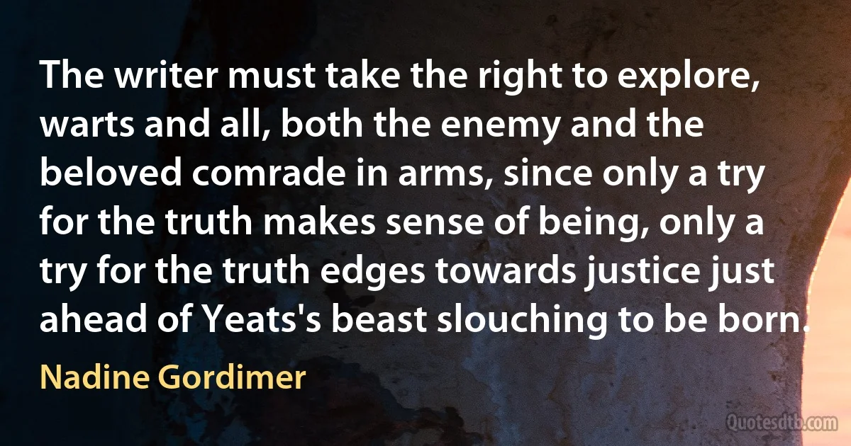 The writer must take the right to explore, warts and all, both the enemy and the beloved comrade in arms, since only a try for the truth makes sense of being, only a try for the truth edges towards justice just ahead of Yeats's beast slouching to be born. (Nadine Gordimer)